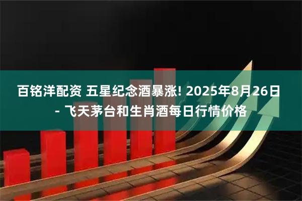 百铭洋配资 五星纪念酒暴涨! 2025年8月26日 - 飞天茅台和生肖酒每日行情价格