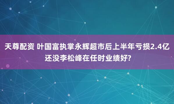 天尊配资 叶国富执掌永辉超市后上半年亏损2.4亿 还没李松峰在任时业绩好?