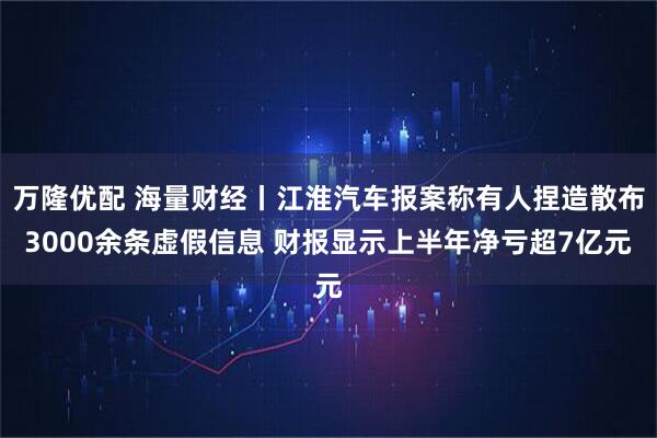 万隆优配 海量财经丨江淮汽车报案称有人捏造散布3000余条虚假信息 财报显示上半年净亏超7亿元