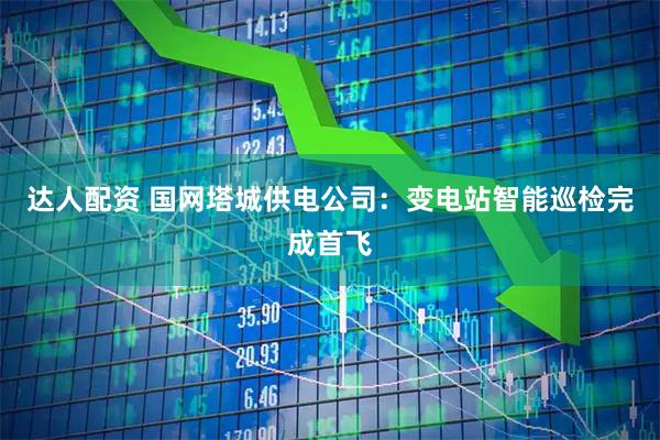 达人配资 国网塔城供电公司：变电站智能巡检完成首飞