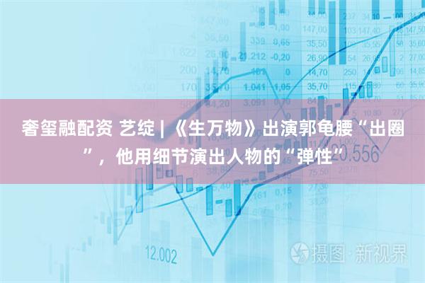 奢玺融配资 艺绽 | 《生万物》出演郭龟腰“出圈”，他用细节演出人物的“弹性”