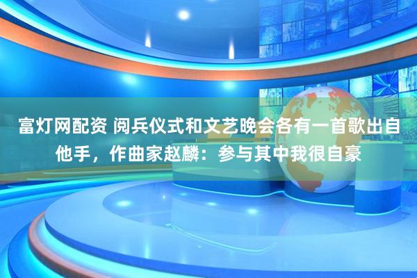 富灯网配资 阅兵仪式和文艺晚会各有一首歌出自他手，作曲家赵麟：参与其中我很自豪