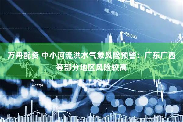 方舟配资 中小河流洪水气象风险预警：广东广西等部分地区风险较高