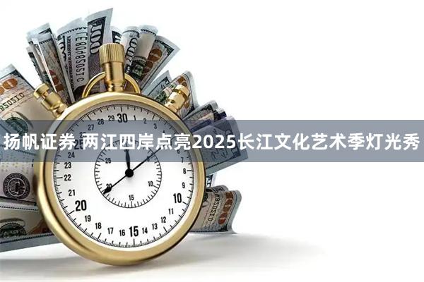 扬帆证券 两江四岸点亮2025长江文化艺术季灯光秀