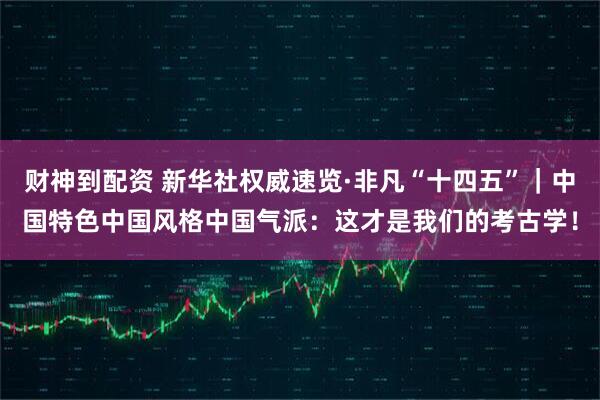 财神到配资 新华社权威速览·非凡“十四五”｜中国特色中国风格中国气派：这才是我们的考古学！