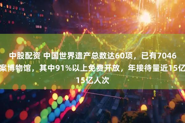 中股配资 中国世界遗产总数达60项，已有7046家备案博物馆，其中91%以上免费开放，年接待量近15亿人次