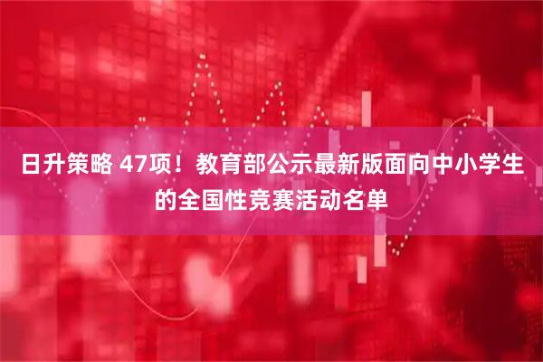 日升策略 47项！教育部公示最新版面向中小学生的全国性竞赛活动名单