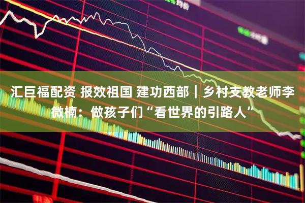 汇巨福配资 报效祖国 建功西部｜乡村支教老师李微楠：做孩子们“看世界的引路人”