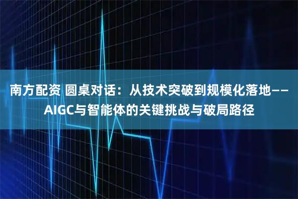 南方配资 圆桌对话：从技术突破到规模化落地——AIGC与智能体的关键挑战与破局路径