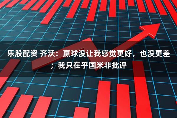 乐股配资 齐沃：赢球没让我感觉更好，也没更差；我只在乎国米非批评
