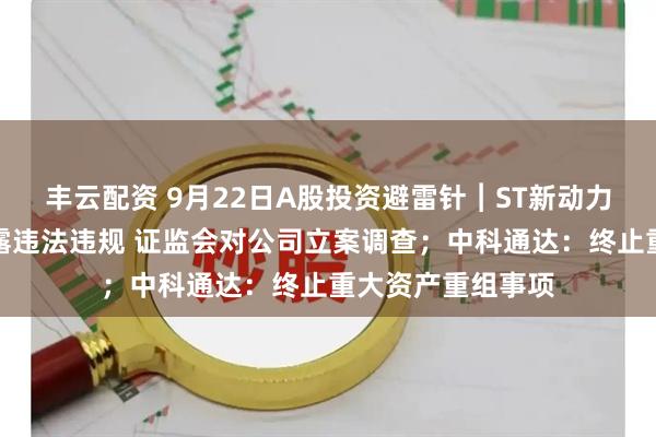 丰云配资 9月22日A股投资避雷针︱ST新动力：因涉嫌信息披露违法违规 证监会对公司立案调查；中科通达：终止重大资产重组事项