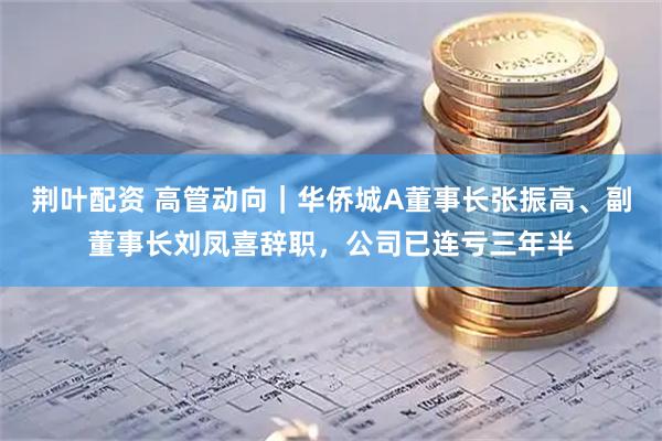 荆叶配资 高管动向｜华侨城A董事长张振高、副董事长刘凤喜辞职，公司已连亏三年半