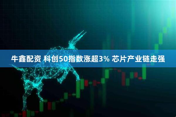 牛鑫配资 科创50指数涨超3% 芯片产业链走强