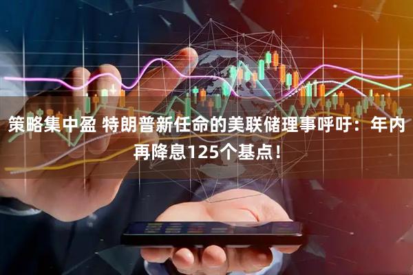 策略集中盈 特朗普新任命的美联储理事呼吁：年内再降息125个基点！
