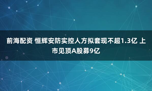 前海配资 恒辉安防实控人方拟套现不超1.3亿 上市见顶A股募9亿