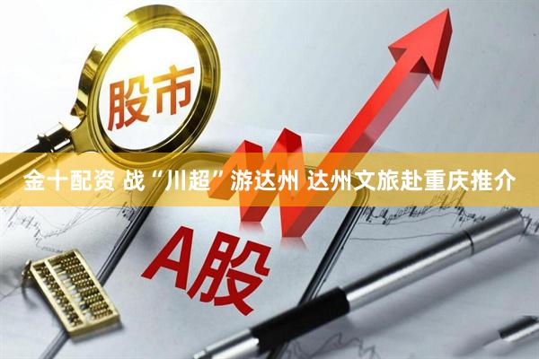 金十配资 战“川超”游达州 达州文旅赴重庆推介