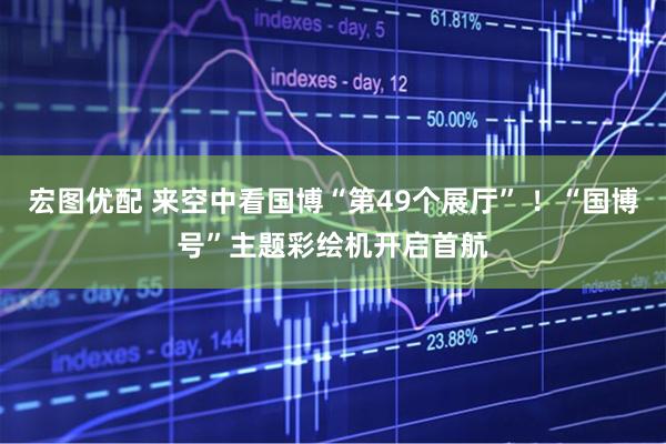 宏图优配 来空中看国博“第49个展厅” ！“国博号”主题彩绘机开启首航