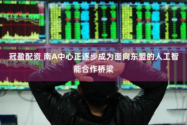 冠盈配资 南A中心正逐步成为面向东盟的人工智能合作桥梁