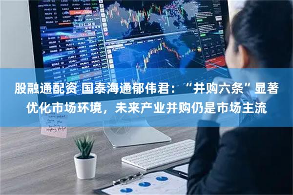 股融通配资 国泰海通郁伟君：“并购六条”显著优化市场环境，未来产业并购仍是市场主流