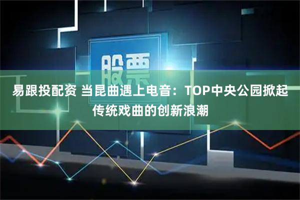 易跟投配资 当昆曲遇上电音：TOP中央公园掀起传统戏曲的创新浪潮