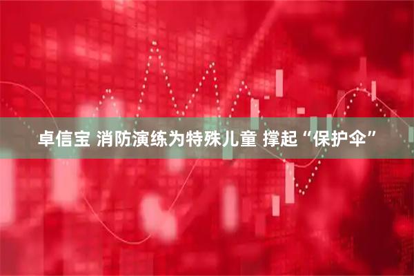 卓信宝 消防演练为特殊儿童 撑起“保护伞”