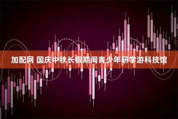 加配网 国庆中秋长假期间青少年研学游科技馆