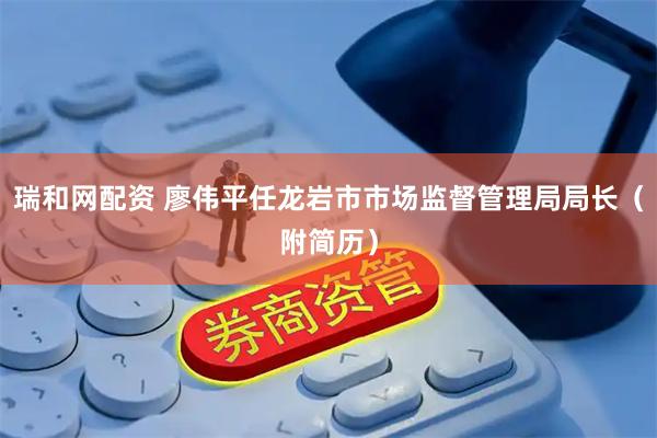 瑞和网配资 廖伟平任龙岩市市场监督管理局局长（附简历）