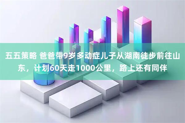 五五策略 爸爸带9岁多动症儿子从湖南徒步前往山东，计划60天走1000公里，路上还有同伴