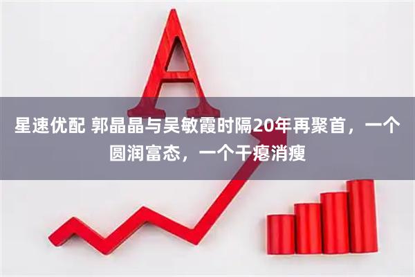 星速优配 郭晶晶与吴敏霞时隔20年再聚首，一个圆润富态，一个干瘪消瘦