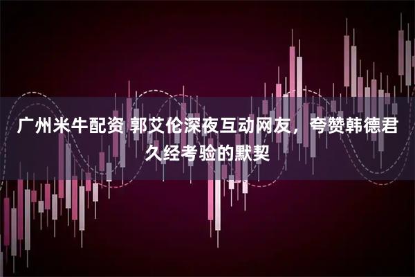 广州米牛配资 郭艾伦深夜互动网友，夸赞韩德君久经考验的默契
