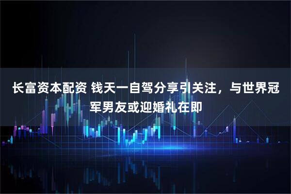 长富资本配资 钱天一自驾分享引关注，与世界冠军男友或迎婚礼在即