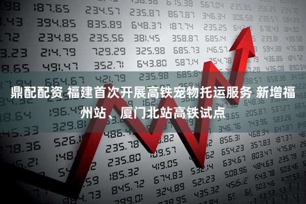 鼎配配资 福建首次开展高铁宠物托运服务 新增福州站、厦门北站高铁试点