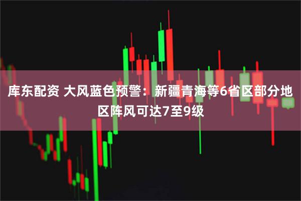 库东配资 大风蓝色预警：新疆青海等6省区部分地区阵风可达7至9级