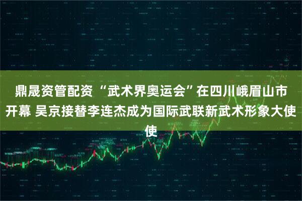 鼎晟资管配资 “武术界奥运会”在四川峨眉山市开幕 吴京接替李连杰成为国际武联新武术形象大使
