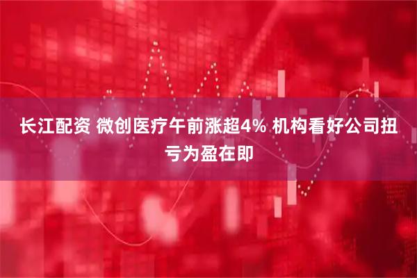 长江配资 微创医疗午前涨超4% 机构看好公司扭亏为盈在即