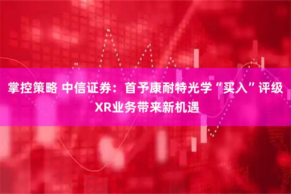 掌控策略 中信证券:首予康耐特光学“买入”评级 XR业务带来新机遇