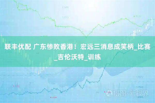 联丰优配 广东惨败香港！宏远三消息成笑柄_比赛_吉伦沃特_训练