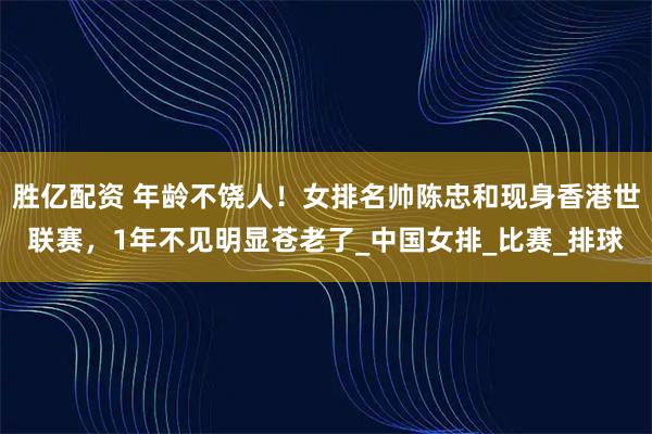 胜亿配资 年龄不饶人！女排名帅陈忠和现身香港世联赛，1年不见明显苍老了_中国女排_比赛_排球