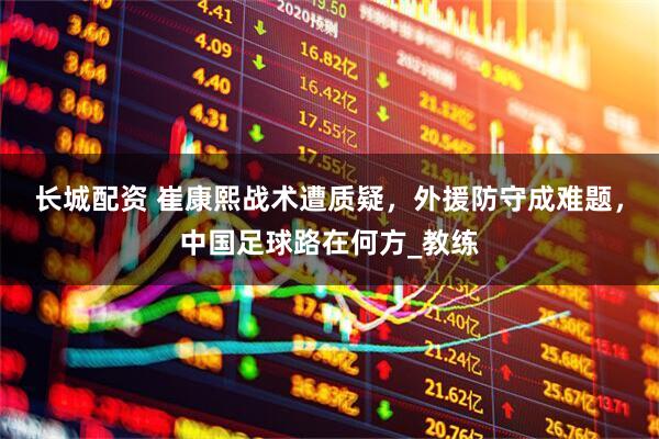 长城配资 崔康熙战术遭质疑，外援防守成难题，中国足球路在何方_教练