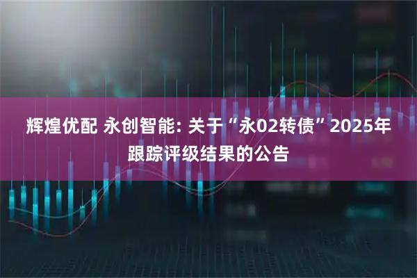 辉煌优配 永创智能: 关于“永02转债”2025年跟踪评级结果的公告