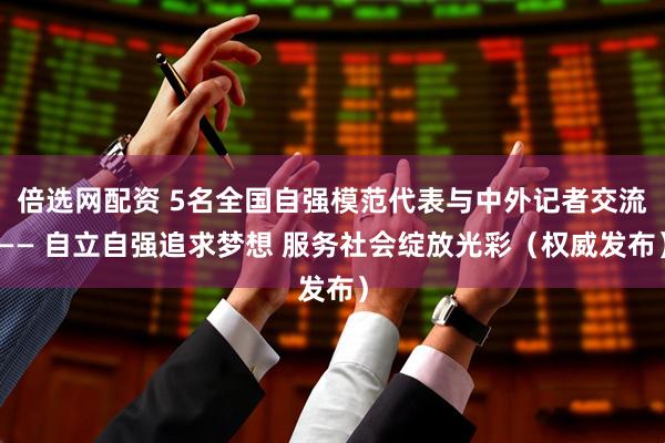 倍选网配资 5名全国自强模范代表与中外记者交流—— 自立自强追求梦想 服务社会绽放光彩（权威发布）