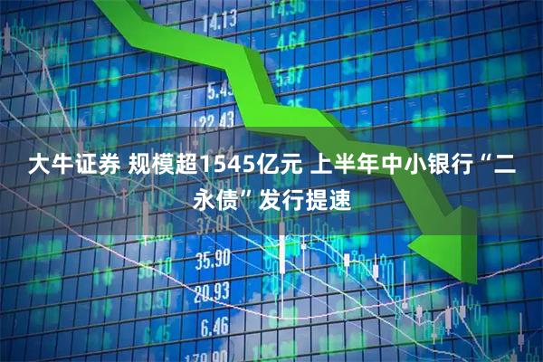 大牛证券 规模超1545亿元 上半年中小银行“二永债”发行提速