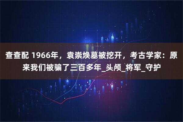 查查配 1966年，袁崇焕墓被挖开，考古学家：原来我们被骗了三百多年_头颅_将军_守护