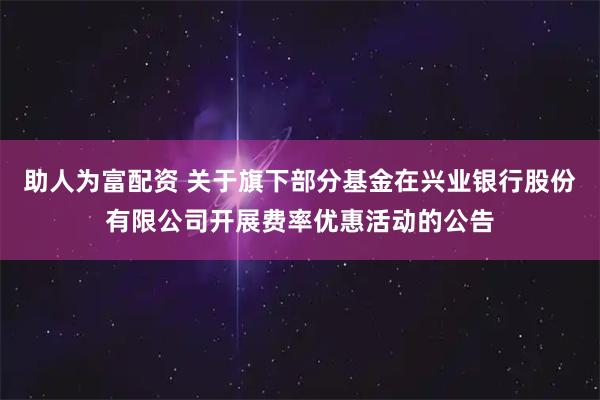 助人为富配资 关于旗下部分基金在兴业银行股份有限公司开展费率优惠活动的公告