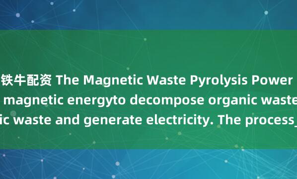铁牛配资 The Magnetic Waste Pyrolysis Power Plant uses heat and magnetic energyto decompose organic waste and generate electricity. The process_in_often_break