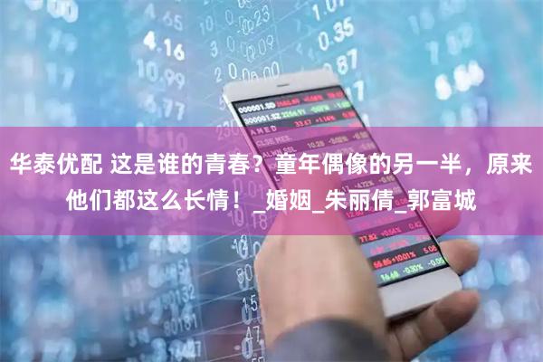 华泰优配 这是谁的青春?童年偶像的另一半,原来他们都这么长情!_婚姻_朱丽倩_郭富城