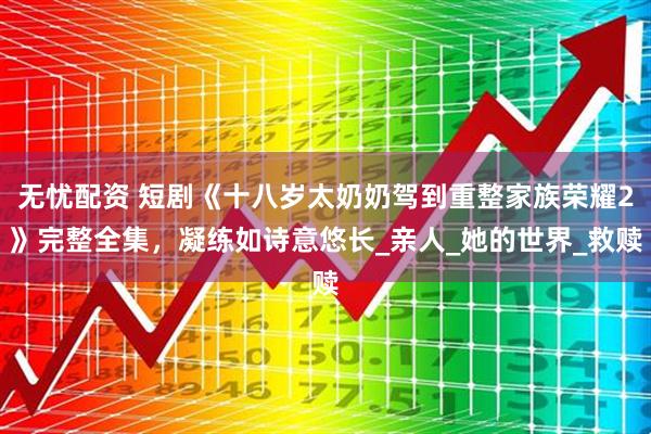 无忧配资 短剧《十八岁太奶奶驾到重整家族荣耀2》完整全集，凝练如诗意悠长_亲人_她的世界_救赎