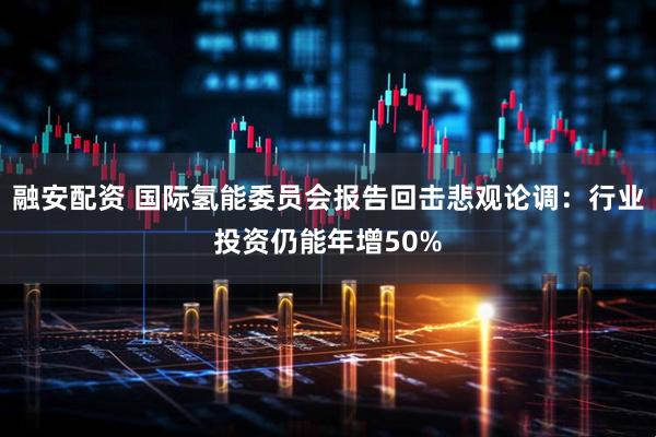 融安配资 国际氢能委员会报告回击悲观论调：行业投资仍能年增50%