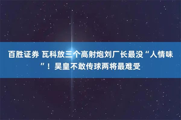百胜证券 瓦科放三个高射炮刘厂长最没“人情味”！吴皇不敢传球两将最难受