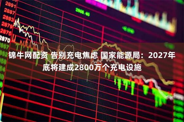 锦牛网配资 告别充电焦虑 国家能源局:2027年底将建成2800万个充电设施